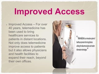 Improved Access
Improved Access – For over
40 years, telemedicine has
been used to bring
healthcare services to
patients in distant locations.
Not only does telemedicine
improve access to patients
but it also allows physicians
and health facilities to
expand their reach, beyond
their own offices.
 