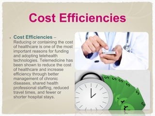 Cost Efficiencies
Cost Efficiencies –
Reducing or containing the cost
of healthcare is one of the most
important reasons for funding
and adopting telehealth
technologies. Telemedicine has
been shown to reduce the cost
of healthcare and increase
efficiency through better
management of chronic
diseases, shared health
professional staffing, reduced
travel times, and fewer or
shorter hospital stays.
 
