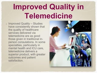 Improved Quality in
Telemedicine
Improved Quality – Studies
have consistently shown that
the quality of healthcare
services delivered via
telemedicine are as good
those given in traditional in-
person consulations. In some
specialties, particularly in
mental health and ICU care,
telemedicine delivers a
superior product, with greater
outcomes and patient
satisfaction.
 
