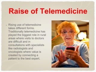 Raise of Telemedicine
Rising use of telemedicine
takes different forms.
Traditionally telemedicine has
played the biggest role in rural
areas where visits to doctors
are difficult and in
consultations with specialists
like radiologists and
oncologists where value is
created by connecting a
patient to the best expert.
 