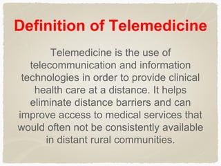 Definition of Telemedicine
Telemedicine is the use of
telecommunication and information
technologies in order to provide clinical
health care at a distance. It helps
eliminate distance barriers and can
improve access to medical services that
would often not be consistently available
in distant rural communities.
 