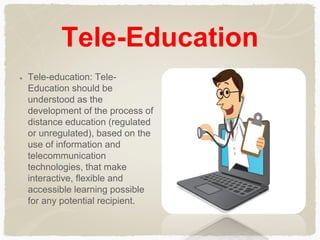 Tele-Education
Tele-education: Tele-
Education should be
understood as the
development of the process of
distance education (regulated
or unregulated), based on the
use of information and
telecommunication
technologies, that make
interactive, flexible and
accessible learning possible
for any potential recipient.
 