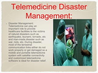 Telemedicine Disaster
Management:
Disaster Management:
Telemedicine can play an
important role to provide
healthcare facilities to the victims
of natural disasters such as
earthquake, tsunami, tornado, etc
and man-made disaster such as
war, riots, etc. During disaster,
most of the terrestrial
communication links either do not
work properly or get damaged so a
mobile and portable telemedicine
system with satellite connectivity
and customized telemedicine
software is ideal for disaster relief.
 