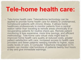 Tele-home health care:
Tele-home health care: Telemedicine technology can be
applied to provide home health care for elderly or underserved,
homebound patients with chronic illness. It allows home
healthcare professionals to monitor patients from a central
station rather than traveling to remote areas chronically ill or
recuperating patients for routine check-ups. Remote patient
monitoring is less expensive, more time savings, and efficient
methodology. Tele-home care virtual visits might lead to
improved home health care quality at reduced costs, greater
patient satisfaction with care, increased access to health care
providers and fewer patients needing transfer to higher, more
costly levels of care. A Computer Telephone Integrated (CTI)
system can monitor vital functions of patients twenty four hours
a day and give immediate warnings.
 