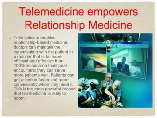 Telemedicine empowers
Relationship Medicine
Telemedicine enables
relationship-based medicine:
doctors can maintain the
conversation with the patient in
a manner that is far more
efficient and effective than
100% reliance on traditional
encounters; they can serve
more patients well. Patients can
get attention faster and more
conveniently when they need it.
This is the most powerful reason
that telemedicine is likely to
boom.
 