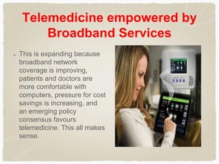 Telemedicine empowered by
Broadband Services
This is expanding because
broadband network
coverage is improving,
patients and doctors are
more comfortable with
computers, pressure for cost
savings is increasing, and
an emerging policy
consensus favours
telemedicine. This all makes
sense.
 