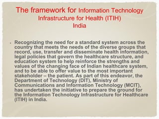 The framework for Information Technology
Infrastructure for Health (ITIH)
India
Recognizing the need for a standard system across the
country that meets the needs of the diverse groups that
record, use, transfer and disseminate health information,
legal policies that govern the healthcare structure, and
education system to help reinforce the strengths and
values of the changing face of Indian healthcare system,
and to be able to offer value to the most important
stakeholder – the patient. As part of this endeavor, the
Department of Technology (DIT), Ministry of
Communications and Information Technology (MCIT),
has undertaken the initiative to prepare the ground for
the Information Technology Infrastructure for Healthcare
(ITIH) in India.
 