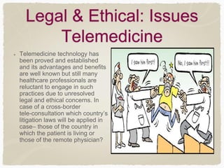 Legal & Ethical: Issues
Telemedicine
Telemedicine technology has
been proved and established
and its advantages and benefits
are well known but still many
healthcare professionals are
reluctant to engage in such
practices due to unresolved
legal and ethical concerns. In
case of a cross-border
tele-consultation which country’s
litigation laws will be applied in
case– those of the country in
which the patient is living or
those of the remote physician?
 