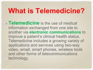 What is Telemedicine?
Telemedicine is the use of medical
information exchanged from one site to
another via electronic communications to
improve a patient’s clinical health status.
Telemedicine includes a growing variety of
applications and services using two-way
video, email, smart phones, wireless tools
and other forms of telecommunications
technology.
 