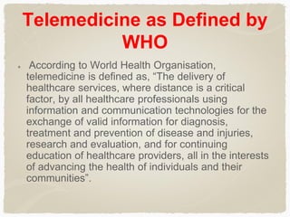 Telemedicine as Defined by
WHO
According to World Health Organisation,
telemedicine is defined as, “The delivery of
healthcare services, where distance is a critical
factor, by all healthcare professionals using
information and communication technologies for the
exchange of valid information for diagnosis,
treatment and prevention of disease and injuries,
research and evaluation, and for continuing
education of healthcare providers, all in the interests
of advancing the health of individuals and their
communities”.
 