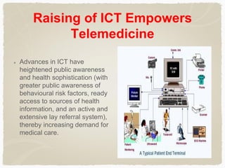 Raising of ICT Empowers
Telemedicine
Advances in ICT have
heightened public awareness
and health sophistication (with
greater public awareness of
behavioural risk factors, ready
access to sources of health
information, and an active and
extensive lay referral system),
thereby increasing demand for
medical care.
 