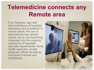 Telemedicine connects any
Remote area
Four Decades ago with
demonstrations of hospitals
extending care to patients in
remote areas, the use of
telemedicine has spread
rapidly and is now becoming
integrated into the ongoing
operations of hospitals,
specialty departments, home
health agencies, private
physician offices as well as
consumer’s homes and
workplaces.
 