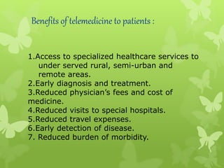 Benefits of telemedicine to patients :
1.Access to specialized healthcare services to
under served rural, semi-urban and
remote areas.
2.Early diagnosis and treatment.
3.Reduced physician’s fees and cost of
medicine.
4.Reduced visits to special hospitals.
5.Reduced travel expenses.
6.Early detection of disease.
7. Reduced burden of morbidity.
 
