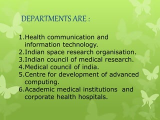1.Health communication and
information technology.
2.Indian space research organisation.
3.Indian council of medical research.
4.Medical council of india.
5.Centre for development of advanced
computing.
6.Academic medical institutions and
corporate health hospitals.
DEPARTMENTS ARE :
 