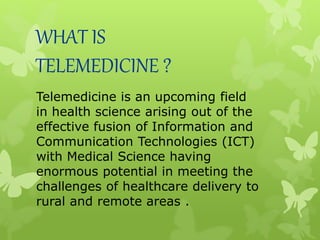 WHAT IS
TELEMEDICINE ?
Telemedicine is an upcoming field
in health science arising out of the
effective fusion of Information and
Communication Technologies (ICT)
with Medical Science having
enormous potential in meeting the
challenges of healthcare delivery to
rural and remote areas .
 