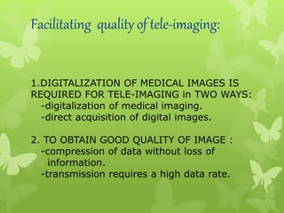 Facilitating quality of tele-imaging:
1.DIGITALIZATION OF MEDICAL IMAGES IS
REQUIRED FOR TELE-IMAGING in TWO WAYS:
-digitalization of medical imaging.
-direct acquisition of digital images.
2. TO OBTAIN GOOD QUALITY OF IMAGE :
-compression of data without loss of
information.
-transmission requires a high data rate.
 