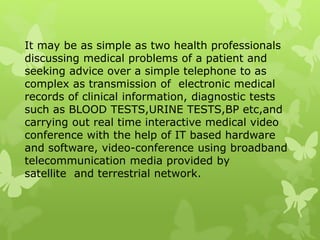 It may be as simple as two health professionals
discussing medical problems of a patient and
seeking advice over a simple telephone to as
complex as transmission of electronic medical
records of clinical information, diagnostic tests
such as BLOOD TESTS,URINE TESTS,BP etc,and
carrying out real time interactive medical video
conference with the help of IT based hardware
and software, video-conference using broadband
telecommunication media provided by
satellite and terrestrial network.
 