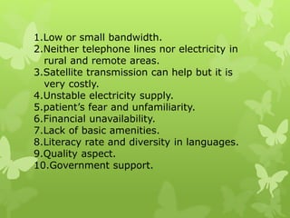 1.Low or small bandwidth.
2.Neither telephone lines nor electricity in
rural and remote areas.
3.Satellite transmission can help but it is
very costly.
4.Unstable electricity supply.
5.patient’s fear and unfamiliarity.
6.Financial unavailability.
7.Lack of basic amenities.
8.Literacy rate and diversity in languages.
9.Quality aspect.
10.Government support.
 