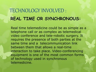 TECHNOLOGY INVOLVED :
REAL TIME OR SYNCHRONOUS:
Real time telemedicine could be as simple as a
telephone call or as complex as telemedical
video conference and tele-robotic surgery. It
requires the presence of both parties at the
same time and a telecommunication link
between them that allows a real-time
interaction to take place. Video-conferencing
equipment is one of the most common forms
of technology used in synchronous
telemedicine.
 