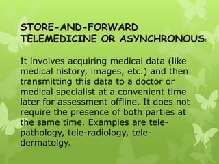 STORE-AND-FORWARD
TELEMEDICINE OR ASYNCHRONOUS:
It involves acquiring medical data (like
medical history, images, etc.) and then
transmitting this data to a doctor or
medical specialist at a convenient time
later for assessment offline. It does not
require the presence of both parties at
the same time. Examples are tele-
pathology, tele-radiology, tele-
dermatolgy.
 