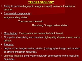 TELERADIOLOGYTELERADIOLOGY
 Ability to sendAbility to send radiographic images (x-rays) from one location toradiographic images (x-rays) from one location to
another.another.
 3 essential components3 essential components ::
Image sending stationImage sending station
Transmission networkTransmission network
ReceivingReceiving // image review stationimage review station
 Most typicalMost typical :: 2 computers are connected via Internet2 computers are connected via Internet..
 Computer at receiving end requiresComputer at receiving end requires high-quality display screen and ahigh-quality display screen and a
printerprinter..
 ProcessProcess ::
• begins at the image sending station (radiographic image and modembegins at the image sending station (radiographic image and modem
or other connection required).or other connection required).
• scanned imagescanned image is sent (via the network connection) to the receivingis sent (via the network connection) to the receiving
computer.computer.
 