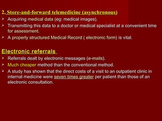 2.2. Store-and-forward telemedicine (asynchronous)Store-and-forward telemedicine (asynchronous)
 AcquiringAcquiring medical datamedical data (eg: medical images).(eg: medical images).
 Transmitting this data to a doctor or medical specialist at a convenient timeTransmitting this data to a doctor or medical specialist at a convenient time
for assessmentfor assessment..
 AA properly structured Medical Record ( electronic form)properly structured Medical Record ( electronic form) is vital.is vital.
Electronic referralsElectronic referrals
 Referrals dealt by electronic messages (Referrals dealt by electronic messages (e-mailse-mails).).
 Much cheaperMuch cheaper method than the conventional method.method than the conventional method.
 A study has shown that the direct costs of a visit to an outpatient clinic inA study has shown that the direct costs of a visit to an outpatient clinic in
internal medicine wereinternal medicine were seven times greaterseven times greater per patient than those of anper patient than those of an
electronic consultation.electronic consultation.
 