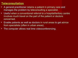TeleconsultationTeleconsultation
 A general practitionerA general practitioner retains a patient in primary careretains a patient in primary care andand
manages the problem bymanages the problem by teleconsulting a specialistteleconsulting a specialist..
 UsefulUseful when a conventional referral to a hospital/tertiary centrewhen a conventional referral to a hospital/tertiary centre
involves much travel on the part of the patient or doctorsinvolves much travel on the part of the patient or doctors
concernedconcerned..
 Enable patients as well as doctorsEnable patients as well as doctors in rural areasin rural areas to getto get adviceadvice
from specialists (often in urban areas).from specialists (often in urban areas).
 The computer allows real time videoconferencing.The computer allows real time videoconferencing.
 