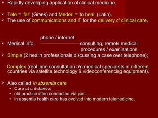  Rapidly developing application of clinical medicine.Rapidly developing application of clinical medicine.
 TeleTele == ‘far’‘far’ (Greek) and(Greek) and MederiMederi == ‘to heal’‘to heal’ (Latin).(Latin).
 The use ofThe use of communications and ITcommunications and IT for thefor the delivery of clinical caredelivery of clinical care..
phone / internetphone / internet
 Medical info consulting, remote medicalMedical info consulting, remote medical
procedures / examinations.procedures / examinations.
 SimpleSimple (2 health professionals discussing a case over telephone);(2 health professionals discussing a case over telephone);
ComplexComplex (real-time consultation b/n medical specialists in(real-time consultation b/n medical specialists in differentdifferent
countriescountries viavia satellite technology & videoconferencing equipmentsatellite technology & videoconferencing equipment).).
 Also calledAlso called In absentiaIn absentia carecare
• Care at a distance;Care at a distance;
• old practice often conductedold practice often conducted via postvia post..
• in absentia health care hasin absentia health care has evolved into modern telemedicineevolved into modern telemedicine..
 