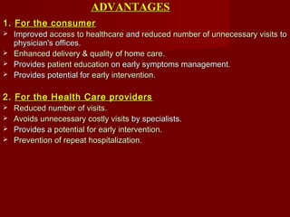 ADVANTAGESADVANTAGES
1.1. For the consumerFor the consumer
 ImprovedImproved access to healthcareaccess to healthcare andand reduced number of unnecessary visitsreduced number of unnecessary visits toto
physician's offices.physician's offices.
 Enhanced delivery & quality of home careEnhanced delivery & quality of home care..
 ProvidesProvides patient educationpatient education on early symptoms management.on early symptoms management.
 Provides potential forProvides potential for early interventionearly intervention..
2.2. For the Health Care providersFor the Health Care providers
 Reduced number of visits.Reduced number of visits.
 Avoids unnecessary costly visitsAvoids unnecessary costly visits by specialists.by specialists.
 Provides aProvides a potential for early intervention.potential for early intervention.
 Prevention of repeat hospitalizationPrevention of repeat hospitalization..
 