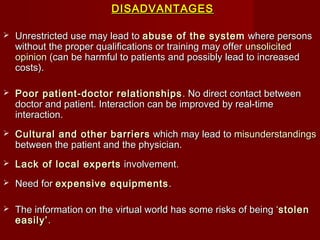 DISADVANTAGESDISADVANTAGES
 Unrestricted use may lead toUnrestricted use may lead to abuse of the systemabuse of the system where personswhere persons
without the proper qualifications or training may offerwithout the proper qualifications or training may offer unsolicitedunsolicited
opinionopinion (can be harmful to patients and possibly lead to increased(can be harmful to patients and possibly lead to increased
costs).costs).
 Poor patient-doctor relationshipsPoor patient-doctor relationships . No direct contact between. No direct contact between
doctor and patient. Interaction can be improved by real-timedoctor and patient. Interaction can be improved by real-time
interaction.interaction.
 Cultural and other barriersCultural and other barriers which may lead towhich may lead to misunderstandingsmisunderstandings
between the patient and the physician.between the patient and the physician.
 Lack of local expertsLack of local experts involvement.involvement.
 Need forNeed for expensive equipmentsexpensive equipments ..
 The information on the virtual world has some risks of being ‘The information on the virtual world has some risks of being ‘stolenstolen
easily’easily’..
 