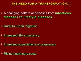 THE NEED FOR A TRANSFORMATION….THE NEED FOR A TRANSFORMATION….
 A changing pattern of diseases fromA changing pattern of diseases from infectiousinfectious
diseases to lifestyle diseases.diseases to lifestyle diseases.
 Rural to urban migrationRural to urban migration
 Increased life expectancyIncreased life expectancy
 Increased expectations of consumersIncreased expectations of consumers
 Rising healthcare costsRising healthcare costs..
 