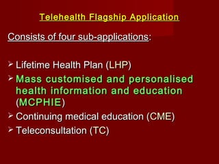 Telehealth Flagship ApplicationTelehealth Flagship Application
Consists of four sub-applicationsConsists of four sub-applications::
 Lifetime Health Plan (Lifetime Health Plan (LHPLHP))
 Mass customised and personalisedMass customised and personalised
health information and educationhealth information and education
((MCPHIEMCPHIE))
 Continuing medical education (Continuing medical education (CMECME))
 Teleconsultation (Teleconsultation (TCTC))
 