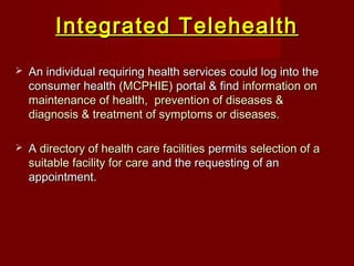 Integrated TelehealthIntegrated Telehealth
 An individual requiring health services could log into theAn individual requiring health services could log into the
consumer health (consumer health (MCPHIEMCPHIE) portal & find) portal & find information oninformation on
maintenance of health, prevention of diseases &maintenance of health, prevention of diseases &
diagnosis & treatment of symptoms or diseases.diagnosis & treatment of symptoms or diseases.
 AA directory of health care facilitiesdirectory of health care facilities permitspermits selection of aselection of a
suitable facility for caresuitable facility for care and the requesting of anand the requesting of an
appointment.appointment.
 