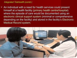 Integrated Telehealth (contd.)Integrated Telehealth (contd.)
 An individual with a need for health services could presentAn individual with a need for health services could present
himself at a health facility (himself at a health facility (primary health centre/hospitalprimary health centre/hospital))
where the episode of care would be documented using anwhere the episode of care would be documented using an
electronic clinical support systemelectronic clinical support system (minimal or comprehensive(minimal or comprehensive
depending on the facility) and stored in the facility’sdepending on the facility) and stored in the facility’s ElectronicElectronic
Medical Record system.Medical Record system.
 