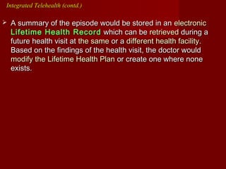  A summary of the episode would be stored in anA summary of the episode would be stored in an electronicelectronic
Lifetime Health RecordLifetime Health Record which can bewhich can be retrievedretrieved during aduring a
future health visit atfuture health visit at the samethe same or aor a different health facilitydifferent health facility..
Based on the findings of the health visit, the doctor wouldBased on the findings of the health visit, the doctor would
modify the Lifetime Health Planmodify the Lifetime Health Plan or create one where noneor create one where none
exists.exists.
Integrated Telehealth (contd.)Integrated Telehealth (contd.)
 