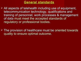 General standardsGeneral standards
 All aspects of telehealth including use of equipment,All aspects of telehealth including use of equipment,
telecommunication technology, qualifications andtelecommunication technology, qualifications and
training of personnel, work processes & managementtraining of personnel, work processes & management
of dataof data must meet the accepted standards ofmust meet the accepted standards of
regulatory or professional bodies.regulatory or professional bodies.
 The provision of healthcare must beThe provision of healthcare must be oriented towardsoriented towards
quality to ensure optimal outcome.quality to ensure optimal outcome.
 