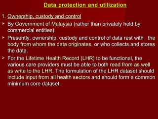 Data protection and utilizationData protection and utilization
1.1. Ownership, custody and controlOwnership, custody and control
 ByBy Government of MalaysiaGovernment of Malaysia (rather than privately held by(rather than privately held by
commercial entities).commercial entities).
 Presently, ownership, custody and control of data rest with thePresently, ownership, custody and control of data rest with the
body from whom the data originatesbody from whom the data originates, or who collects and stores, or who collects and stores
the data.the data.
 For theFor the Lifetime Health Record (LHR)Lifetime Health Record (LHR) to be functional, theto be functional, the
various care providers must be able to bothvarious care providers must be able to both read from as wellread from as well
as write to the LHRas write to the LHR. The formulation of the LHR dataset should. The formulation of the LHR dataset should
include input from all health sectorsinclude input from all health sectors and should form a commonand should form a common
minimum core dataset.minimum core dataset.
 