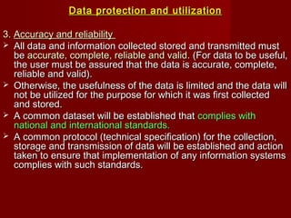 Data protection and utilizationData protection and utilization
3.3. Accuracy and reliabilityAccuracy and reliability
 All data and information collected stored and transmitted mustAll data and information collected stored and transmitted must
bebe accurate, complete, reliable and validaccurate, complete, reliable and valid. (For data to be useful,. (For data to be useful,
the user must be assured that the data is accurate, complete,the user must be assured that the data is accurate, complete,
reliable and valid).reliable and valid).
 Otherwise, the usefulness of the data is limited and the data willOtherwise, the usefulness of the data is limited and the data will
not be utilized for the purpose for which it was first collectednot be utilized for the purpose for which it was first collected
and stored.and stored.
 A common dataset will be established thatA common dataset will be established that complies withcomplies with
national and international standards.national and international standards.
 A common protocol (technical specification) for the collection,A common protocol (technical specification) for the collection,
storage and transmission of data will be established and actionstorage and transmission of data will be established and action
taken to ensure that implementation of any information systemstaken to ensure that implementation of any information systems
complies with such standards.complies with such standards.
 