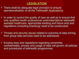 LEGISLATIONLEGISLATION
 There shall be adequate legal provision to ensureThere shall be adequate legal provision to ensure
operationalisation of all theoperationalisation of all the Telehealth ApplicationsTelehealth Applications..
 In order to control the quality of care as well as to ensure thatIn order to control the quality of care as well as to ensure that
only qualified health professional undertake/deliver telehealthonly qualified health professional undertake/deliver telehealth
assisted healthcareassisted healthcare, appropriate existing and future acts and, appropriate existing and future acts and
regulations (including licensing) need to be constructed.regulations (including licensing) need to be constructed.
 Threats and security issuesThreats and security issues related to outcome of data miningrelated to outcome of data mining
from group data services need to be addressed.from group data services need to be addressed.
 Existing laws and regulations regarding ownership,Existing laws and regulations regarding ownership,
confidentiality, privacy and usage of data will govern all policiesconfidentiality, privacy and usage of data will govern all policies
and procedures of telehealth programmes.and procedures of telehealth programmes.
 