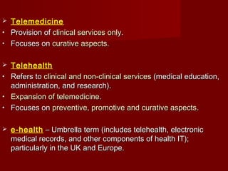  Telemedicine
• Provision ofProvision of clinical services onlyclinical services only..
• Focuses onFocuses on curative aspectscurative aspects..
 Telehealth
• Refers toRefers to clinical and non-clinical servicesclinical and non-clinical services (medical education,(medical education,
administration, and research).administration, and research).
• Expansion of telemedicineExpansion of telemedicine..
• Focuses onFocuses on preventive, promotive and curative aspectspreventive, promotive and curative aspects..
 e-health – Umbrella term (includes telehealth, electronic– Umbrella term (includes telehealth, electronic
medical records, and other components of health IT);medical records, and other components of health IT);
particularly in the UK and Europe.particularly in the UK and Europe.
 