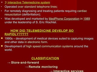  11stst
interactive Telemedicine systeminteractive Telemedicine system
• OperatedOperated over standard telephone linesover standard telephone lines;;
• For remotely diagnosing and treating patients requiringFor remotely diagnosing and treating patients requiring cardiaccardiac
resuscitationresuscitation (defibrillation);(defibrillation);
• Was developed and marketed byWas developed and marketed by MedPhone CorporationMedPhone Corporation inin 19891989
under the leadership of S. Eric Wachtel.under the leadership of S. Eric Wachtel.
HOW DID TELEMEDICINE DEVELOP SOHOW DID TELEMEDICINE DEVELOP SO
RAPIDLY?????RAPIDLY?????
 1990s – development of medical devices suited to capturing images1990s – development of medical devices suited to capturing images
and other dataand other data inin electronic formelectronic form..
 Development ofDevelopment of high speed communication systemshigh speed communication systems around thearound the
world.world.
CLASSIFICATIONCLASSIFICATION
→→ Store-and-forwardStore-and-forward
→→ Remote monitoringRemote monitoring
 