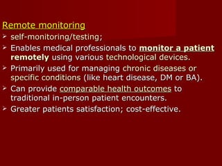 Remote monitoringRemote monitoring
 self-monitoring/testingself-monitoring/testing;;
 Enables medical professionals toEnables medical professionals to monitor a patientmonitor a patient
remotelyremotely using varioususing various technological devices.technological devices.
 Primarily used for managingPrimarily used for managing chronic diseases orchronic diseases or
specific conditionsspecific conditions (like heart disease, DM or BA).(like heart disease, DM or BA).
 Can provideCan provide comparable health outcomescomparable health outcomes toto
traditional in-person patient encounters.traditional in-person patient encounters.
 Greater patients satisfaction; cost-effective.Greater patients satisfaction; cost-effective.
 