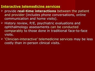 Interactive telemedicine servicesInteractive telemedicine services
 provideprovide real-time interactionsreal-time interactions between the patientbetween the patient
and providerand provider (includes phone conversations, online(includes phone conversations, online
communication and home visits).communication and home visits).
 History review, P/E, psychiatric evaluations andHistory review, P/E, psychiatric evaluations and
ophthalmology assessmentsophthalmology assessments can be conductedcan be conducted
comparablycomparably to those done in traditional face-to-faceto those done in traditional face-to-face
visits.visits.
 ‘‘Clinician-interactive’ telemedicine servicesClinician-interactive’ telemedicine services may be lessmay be less
costly than in-person clinical visits.costly than in-person clinical visits.
 