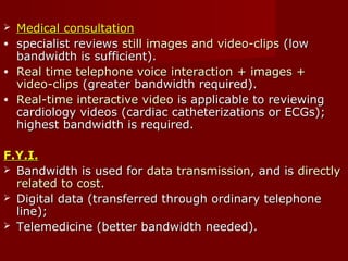  Medical consultationMedical consultation
• specialist reviewsspecialist reviews still images and video-clipsstill images and video-clips (low(low
bandwidth is sufficient).bandwidth is sufficient).
• Real time telephone voice interaction + images +Real time telephone voice interaction + images +
video-clipsvideo-clips (greater bandwidth required).(greater bandwidth required).
• Real-time interactive videoReal-time interactive video is applicable to reviewingis applicable to reviewing
cardiology videos (cardiac catheterizations or ECGs);cardiology videos (cardiac catheterizations or ECGs);
highest bandwidth is required.highest bandwidth is required.
F.Y.I.F.Y.I.
 Bandwidth is used forBandwidth is used for data transmissiondata transmission, and is, and is directlydirectly
related to costrelated to cost..
 Digital data (transferred through ordinary telephoneDigital data (transferred through ordinary telephone
line);line);
 Telemedicine (better bandwidth needed).Telemedicine (better bandwidth needed).
 