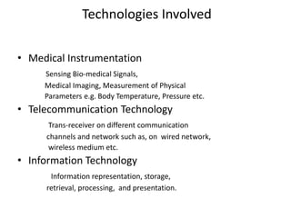 Technologies Involved
• Medical Instrumentation
Sensing Bio-medical Signals,
Medical Imaging, Measurement of Physical
Parameters e.g. Body Temperature, Pressure etc.
• Telecommunication Technology
Trans-receiver on different communication
channels and network such as, on wired network,
wireless medium etc.
• Information Technology
Information representation, storage,
retrieval, processing, and presentation.
 