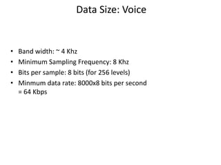 Data Size: Voice
• Band width: ~ 4 Khz
• Minimum Sampling Frequency: 8 Khz
• Bits per sample: 8 bits (for 256 levels)
• Minmum data rate: 8000x8 bits per second
= 64 Kbps
 