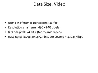 Data Size: Video
• Number of frames per second: 15 fps
• Resolution of a frame: 480 x 640 pixels
• Bits per pixel: 24 bits (for colored video)
• Data Rate: 480x640x15x24 bits per second = 110.6 Mbps
 