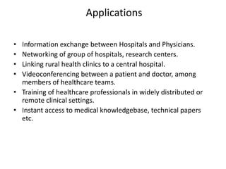 Applications
• Information exchange between Hospitals and Physicians.
• Networking of group of hospitals, research centers.
• Linking rural health clinics to a central hospital.
• Videoconferencing between a patient and doctor, among
members of healthcare teams.
• Training of healthcare professionals in widely distributed or
remote clinical settings.
• Instant access to medical knowledgebase, technical papers
etc.
 