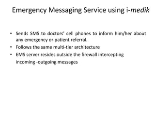 Emergency Messaging Service using i-medik
• Sends SMS to doctors’ cell phones to inform him/her about
any emergency or patient referral.
• Follows the same multi-tier architecture
• EMS server resides outside the firewall intercepting
incoming -outgoing messages
 