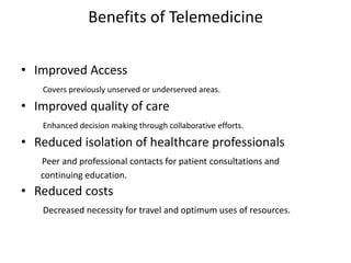 Benefits of Telemedicine
• Improved Access
Covers previously unserved or underserved areas.
• Improved quality of care
Enhanced decision making through collaborative efforts.
• Reduced isolation of healthcare professionals
Peer and professional contacts for patient consultations and
continuing education.
• Reduced costs
Decreased necessity for travel and optimum uses of resources.
 